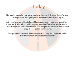 Today
The requirements for concrete repair have changed little since then. Currently
      Roklin provides multiple options for concrete and asphalt repair.

After nearly 12 years, Roklin has sold products in every state and more than 15
countries. Roklin offers a wide-range of solutions from Concrete Welder in 21
oz. cartridges for small crack repairs to full-depth concrete slab stabilization
                       using the 100-gallon VariFlo 15-50.

  Today’s presentation will focus on the VariFlo Polymer Dispenser and its
                benefits over conventional repair methods.
 