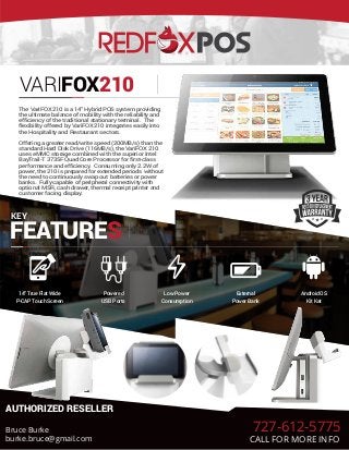 VARIFOX210
KEY
FEATURES
14” True Flat Wide
P-CAP Touch Screen
Powered
USB Ports
Low Power
Consumption
External
Power Bank
Android OS
Kit Kat
AUTHORIZED RESELLER
The VariFOX 210 is a 14" Hybrid POS system providing
the ultimate balance of mobility with the reliability and
efficiency of the traditional stationary terminal. The
flexibility offered by VariFOX 210 integrates easily into
the Hospitality and Restaurant sectors.
Offering a greater read/write speed (200MB/s) than the
standard Hard Disk Drive (116MB/s), the VariFOX 210
uses eMMC storage combined with the superior Intel
BayTrail-T 3735F Quad Core Processor for first-class
performance and efficiency. Consuming only 2.2W of
power, the 210 is prepared for extended periods without
the need to continuously swap out batteries or power
banks. Fully capable of peripheral connectivity with
optional MSR, cash drawer, thermal receipt printer and
customer facing display.
Bruce Burke
burke.bruce@gmail.com
727-612-5775
CALL FOR MORE INFO
 
