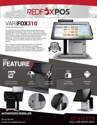 VARIFOX310
The VariFOX 310 is a Fanless All-in-One POS terminal
combining the Intel Bay Trail-T CR Z3735F CPU with an
optional 10.1" or 14" capacitive touch widescreen display.
The splendid, compact design is a space-saving solution
which consumes less power while maintaining an
efficiency. The IP54 water-resistant touch screen rounds
out the design as an ideal solution for retail environ-
ments.
The 310 series comes integrated with a 3" USB type
printer built-in, further enhancing it's compact,
space-saving design, while still offering exceptional
peripheral connectivity with optional MSR, cash drawer,
thermal receipt printer and customer facing display.
KEY
FEATURES
10.1”/14” True Flat
P-CAP Touch Screen
Water
Resistance
Low Power
Consumption
3” Thermal
Built in Printer
Android OS
Kit Kat
AUTHORIZED RESELLER
Bruce Burke
burke.bruce@gmail.com
727-612-5775
CALL FOR MORE INFO
 