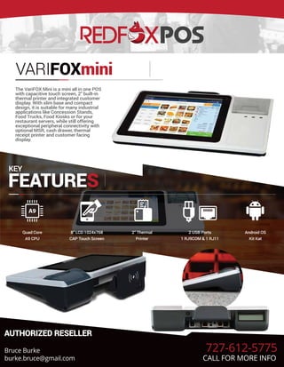 VARIFOXmini
The VariFOX Mini is a mini all in one POS
with capacitive touch screen, 2″ built-in
thermal printer and integrated customer
display. With slim base and compact
design, it is suitable for many industrial
applications like Concession Stands,
Food Trucks, Food Kiosks or for your
restaurant servers, while still offering
exceptional peripheral connectivity with
optional MSR, cash drawer, thermal
receipt printer and customer facing
display.
KEY
FEATURES
Quad Core
A9 CPU
8” LCD 1024x768
CAP Touch Screen
2” Thermal
Printer
2 USB Ports
1 RJ9COM & 1 RJ11
Android OS
Kit Kat
AUTHORIZED RESELLER
Bruce Burke
burke.bruce@gmail.com
727-612-5775
CALL FOR MORE INFO
 