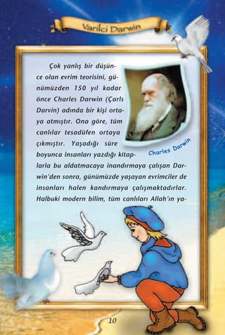 Çok yanl›ﬂ bir düﬂün-
ce olan evrim teorisini, gü-
nümüzden 150 y›l kadar
önce Charles Darwin (Çarls
Darvin) ad›nda bir kiﬂi orta-
ya atm›ﬂt›r. Ona göre, tüm
canl›lar tesadüfen ortaya
ç›km›ﬂt›r. Yaﬂad›¤› süre
boyunca insanlar› yazd›¤› kitap-
larla bu aldatmacaya inand›rmaya çal›ﬂan Dar-
win’den sonra, günümüzde yaﬂayan evrimciler de
insanlar› halen kand›rmaya çal›ﬂmaktad›rlar.
Halbuki modern bilim, tüm canl›lar› Allah’›n ya-
10
Charles Darwin
 