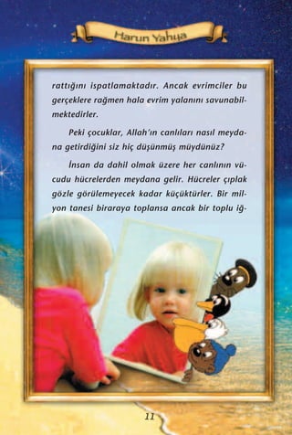 ratt›¤›n› ispatlamaktad›r. Ancak evrimciler bu
gerçeklere ra¤men hala evrim yalan›n› savunabil-
mektedirler.
Peki çocuklar, Allah’›n canl›lar› nas›l meyda-
na getirdi¤ini siz hiç düﬂünmüﬂ müydünüz?
‹nsan da dahil olmak üzere her canl›n›n vü-
cudu hücrelerden meydana gelir. Hücreler ç›plak
gözle görülemeyecek kadar küçüktürler. Bir mil-
yon tanesi biraraya toplansa ancak bir toplu i¤-
11
 