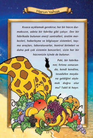 K›saca aç›klamak gerekirse; her bir hücre dur-
maks›z›n, adeta bir fabrika gibi çal›ﬂ›r. Dev bir
fabrikada bulunan enerji santralleri, üretim mer-
kezleri, haberleﬂme ve bilgisayar sistemleri, taﬂ›-
ma araçlar›, laboratuvarlar, kontrol birimleri ve
daha pek çok sistemin benzerleri, sizin her bir
hücrenizin içinde de bulunur.
Peki, bir fabrika-
n›n; f›rt›na sonucun-
da, kendi kendine,
tesadüfen meyda-
na geldi¤ini söyle-
mek do¤ru olur
mu? Tabii ki hay›r.
13
 