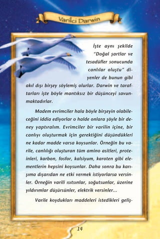 ‹ﬂte ayn› ﬂekilde
“Do¤al ﬂartlar ve
tesadüfler sonucunda
canl›lar oluﬂtu” di-
yenler de bunun gibi
ak›l d›ﬂ› birﬂey söylemiﬂ olurlar. Darwin ve taraf-
tarlar› iﬂte böyle mant›ks›z bir düﬂünceyi savun-
maktad›rlar.
Madem evrimciler hala böyle birﬂeyin olabile-
ce¤ini iddia ediyorlar o halde onlara ﬂöyle bir de-
ney yapt›ral›m. Evrimciler bir varilin içine, bir
canl›y› oluﬂturmak için gerekti¤ini düﬂündükleri
ne kadar madde varsa koysunlar. Örne¤in bu va-
rile, canl›l›¤› oluﬂturan tüm amino asitleri, prote-
inleri, karbon, fosfor, kalsiyum, karoten gibi ele-
mentlerin hepsini koysunlar. Daha sonra bu kar›-
ﬂ›ma d›ﬂar›dan ne etki vermek istiyorlarsa versin-
ler. Örne¤in varili ›s›ts›nlar, so¤utsunlar, üzerine
y›ld›r›mlar düﬂürsünler, elektrik versinler...
Varile koyduklar› maddeleri istedikleri geliﬂ-
14
 