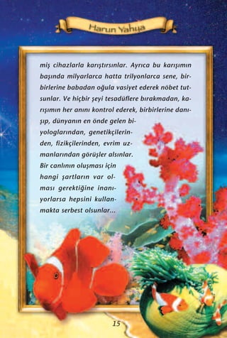 miﬂ cihazlarla kar›ﬂt›rs›nlar. Ayr›ca bu kar›ﬂ›m›n
baﬂ›nda milyarlarca hatta trilyonlarca sene, bir-
birlerine babadan o¤ula vasiyet ederek nöbet tut-
sunlar. Ve hiçbir ﬂeyi tesadüflere b›rakmadan, ka-
r›ﬂ›m›n her an›n› kontrol ederek, birbirlerine dan›-
ﬂ›p, dünyan›n en önde gelen bi-
yologlar›ndan, genetikçilerin-
den, fizikçilerinden, evrim uz-
manlar›ndan görüﬂler als›nlar.
Bir canl›n›n oluﬂmas› için
hangi ﬂartlar›n var ol-
mas› gerekti¤ine inan›-
yorlarsa hepsini kullan-
makta serbest olsunlar...
15
 