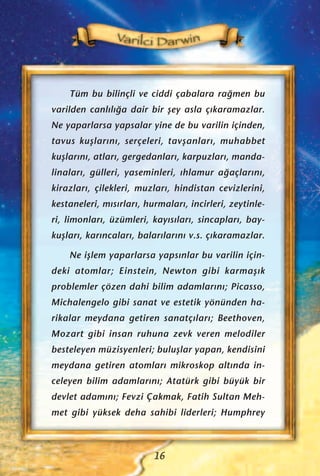 Tüm bu bilinçli ve ciddi çabalara ra¤men bu
varilden canl›l›¤a dair bir ﬂey asla ç›karamazlar.
Ne yaparlarsa yapsalar yine de bu varilin içinden,
tavus kuﬂlar›n›, serçeleri, tavﬂanlar›, muhabbet
kuﬂlar›n›, atlar›, gergedanlar›, karpuzlar›, manda-
linalar›, gülleri, yaseminleri, ›hlamur a¤açlar›n›,
kirazlar›, çilekleri, muzlar›, hindistan cevizlerini,
kestaneleri, m›s›rlar›, hurmalar›, incirleri, zeytinle-
ri, limonlar›, üzümleri, kay›s›lar›, sincaplar›, bay-
kuﬂlar›, kar›ncalar›, balar›lar›n› v.s. ç›karamazlar.
Ne iﬂlem yaparlarsa yaps›nlar bu varilin için-
deki atomlar; Einstein, Newton gibi karmaﬂ›k
problemler çözen dahi bilim adamlar›n›; Picasso,
Michalengelo gibi sanat ve estetik yönünden ha-
rikalar meydana getiren sanatç›lar›; Beethoven,
Mozart gibi insan ruhuna zevk veren melodiler
besteleyen müzisyenleri; buluﬂlar yapan, kendisini
meydana getiren atomlar› mikroskop alt›nda in-
celeyen bilim adamlar›n›; Atatürk gibi büyük bir
devlet adam›n›; Fevzi Çakmak, Fatih Sultan Meh-
met gibi yüksek deha sahibi liderleri; Humphrey
16
 
