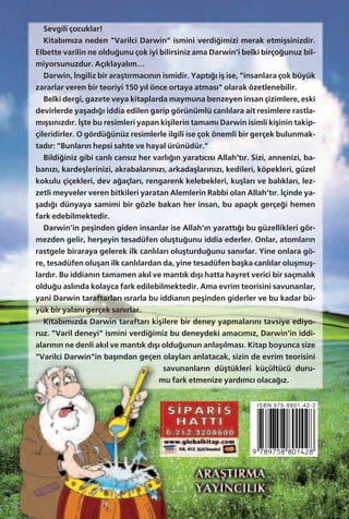 Sevgili çocuklar!
Kitab›m›za neden "Varilci Darwin" ismini verdi¤imizi merak etmiﬂsinizdir.
Elbette varilin ne oldu¤unu çok iyi bilirsiniz ama Darwin'i belki birço¤unuz bil-
miyorsunuzdur. Aç›klayal›m…
Darwin, ‹ngiliz bir araﬂt›rmac›n›n ismidir. Yapt›¤› iﬂ ise, "insanlara çok büyük
zararlar veren bir teoriyi 150 y›l önce ortaya atmas›" olarak özetlenebilir.
Belki dergi, gazete veya kitaplarda maymuna benzeyen insan çizimlere, eski
devirlerde yaﬂad›¤› iddia edilen garip görünümlü canl›lara ait resimlere rastla-
m›ﬂs›n›zd›r. ‹ﬂte bu resimleri yapan kiﬂilerin tamam› Darwin isimli kiﬂinin takip-
çileridirler. O gördü¤ünüz resimlerle ilgili ise çok önemli bir gerçek bulunmak-
tad›r: "Bunlar›n hepsi sahte ve hayal ürünüdür."
Bildi¤iniz gibi canl› cans›z her varl›¤›n yarat›c›s› Allah't›r. Sizi, annenizi, ba-
ban›z›, kardeﬂlerinizi, akrabalar›n›z›, arkadaﬂlar›n›z›, kedileri, köpekleri, güzel
kokulu çiçekleri, dev a¤açlar›, rengarenk kelebekleri, kuﬂlar› ve bal›klar›, lez-
zetli meyveler veren bitkileri yaratan Alemlerin Rabbi olan Allah’t›r. ‹çinde ya-
ﬂad›¤› dünyaya samimi bir gözle bakan her insan, bu apaç›k gerçe¤i hemen
fark edebilmektedir.
Darwin'in peﬂinden giden insanlar ise Allah’›n yaratt›¤› bu güzellikleri gör-
mezden gelir, herﬂeyin tesadüfen oluﬂtu¤unu iddia ederler. Onlar, atomlar›n
rastgele biraraya gelerek ilk canl›lar› oluﬂturdu¤unu san›rlar. Yine onlara gö-
re, tesadüfen oluﬂan ilk canl›lardan da, yine tesadüfen baﬂka canl›lar oluﬂmuﬂ-
lard›r. Bu iddian›n tamamen ak›l ve mant›k d›ﬂ› hatta hayret verici bir saçmal›k
oldu¤u asl›nda kolayca fark edilebilmektedir. Ama evrim teorisini savunanlar,
yani Darwin taraftarlar› ›srarla bu iddian›n peﬂinden giderler ve bu kadar bü-
yük bir yalan› gerçek san›rlar.
Kitab›m›zda Darwin taraftar› kiﬂilere bir deney yapmalar›n› tavsiye ediyo-
ruz. "Varil deneyi" ismini verdi¤imiz bu deneydeki amac›m›z, Darwin'in iddi-
alar›n›n ne denli ak›l ve mant›k d›ﬂ› oldu¤unun anlaﬂ›lmas›. Kitap boyunca size
"Varilci Darwin"in baﬂ›ndan geçen olaylar› anlatacak, sizin de evrim teorisini
savunanlar›n düﬂtükleri küçültücü duru-
mu fark etmenize yard›mc› olaca¤›z.
ISBN 975-8801-42-2
 