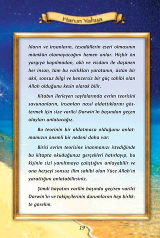 l›lar›n ve insanlar›n, tesadüflerin eseri olmas›n›n
mümkün olamayaca¤›n› hemen anlar. Hiçbir ön
yarg›ya kap›lmadan, akl› ve vicdan› ile düﬂünen
her insan, tüm bu varl›klar› yaratan›n, üstün bir
ak›l, sonsuz bilgi ve benzersiz bir güç sahibi olan
Allah oldu¤unu kesin olarak bilir.
Kitab›n ilerleyen sayfalar›nda evrim teorisini
savunanlar›n, insanlar› nas›l aldatt›klar›n› gös-
termek için size varilci Darwin‘in baﬂ›ndan geçen
olaylar› anlataca¤›z.
Bu teorinin bir aldatmaca oldu¤unu anlat-
mam›z›n önemli bir nedeni daha var:
Birisi evrim teorisine inanman›z› istedi¤inde
bu kitapta okudu¤unuz gerçekleri hat›rlay›p, bu
kiﬂinin sizi yan›ltmaya çal›ﬂt›¤›n› anlayabilir ve
ona herﬂeyi sonsuz ilim sahibi olan Yüce Allah’›n
yaratt›¤›n› anlatabilirsiniz.
ﬁimdi hayat›n› varilin baﬂ›nda geçiren varilci
Darwin’in ve takipçilerinin durumlar›n› hep birlik-
te görelim.
19
 