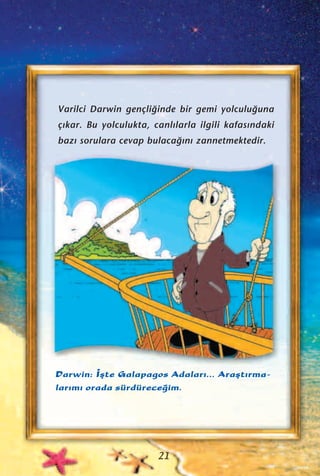 Varilci Darwin gençli¤inde bir gemi yolculu¤una
ç›kar. Bu yolculukta, canl›larla ilgili kafas›ndaki
baz› sorulara cevap bulaca¤›n› zannetmektedir.
Darwin: ‹ﬂte Galapagos Adalar›... Araﬂt›rma-
lar›m› orada sürdürece¤im.
21
 