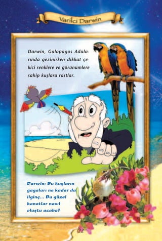 Darwin: Bu kuﬂlar›n
gagalar› ne kadar da
ilginç... Bu güzel
kanatlar nas›l
oluﬂtu acaba?
Darwin, Galapagos Adala-
r›nda gezinirken dikkat çe-
kici renklere ve görünümlere
sahip kuﬂlara rastlar.
22
 