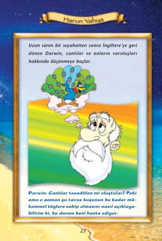 Darwin: Canl›lar tesadüfen mi oluﬂtular? Peki
ama o zaman ﬂu tavus kuﬂunun bu kadar mü-
kemmel tüylere sahip olmas›n› nas›l aç›klaya-
bilirim ki, bu durum beni hasta ediyor.
Uzun süren bir seyahatten sonra ‹ngiltere’ye geri
dönen Darwin, canl›lar ve onlar›n varoluﬂlar›
hakk›nda düﬂünmeye baﬂlar.
23
 