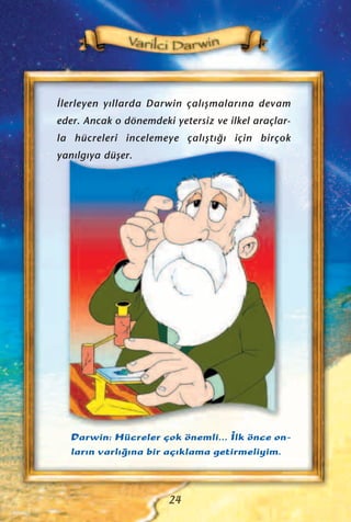 ‹lerleyen y›llarda Darwin çal›ﬂmalar›na devam
eder. Ancak o dönemdeki yetersiz ve ilkel araçlar-
la hücreleri incelemeye çal›ﬂt›¤› için birçok
yan›lg›ya düﬂer.
Darwin: Hücreler çok önemli... ‹lk önce on-
lar›n varl›¤›na bir aç›klama getirmeliyim.
24
 