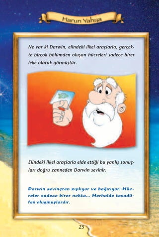 Ne var ki Darwin, elindeki ilkel araçlarla, gerçek-
te birçok bölümden oluﬂan hücreleri sadece birer
leke olarak görmüﬂtür.
Darwin sevinçten z›pl›yor ve ba¤›r›yor: Hüc-
reler sadece birer nokta... Herhalde tesadü-
fen oluﬂmuﬂlard›r.
Elindeki ilkel araçlarla elde etti¤i bu yanl›ﬂ sonuç-
lar› do¤ru zanneden Darwin sevinir.
25
 