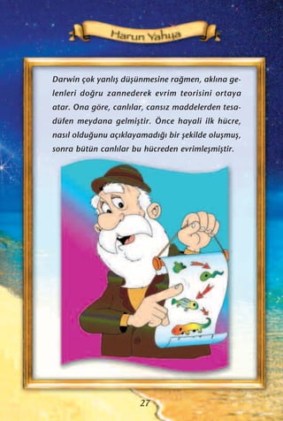 27
Darwin çok yanl›ﬂ düﬂünmesine ra¤men, akl›na ge-
lenleri do¤ru zannederek evrim teorisini ortaya
atar. Ona göre, canl›lar, cans›z maddelerden tesa-
düfen meydana gelmiﬂtir. Önce hayali ilk hücre,
nas›l oldu¤unu aç›klayamad›¤› bir ﬂekilde oluﬂmuﬂ,
sonra bütün canl›lar bu hücreden evrimleﬂmiﬂtir.
 