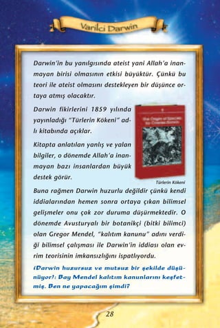 Darwin’in bu yan›lg›s›nda ateist yani Allah’a inan-
mayan birisi olmas›n›n etkisi büyüktür. Çünkü bu
teori ile ateist olmas›n› destekleyen bir düﬂünce or-
taya atm›ﬂ olacakt›r.
Darwin fikirlerini 1859 y›l›nda
yay›nlad›¤› “Türlerin Kökeni” ad-
l› kitab›nda aç›klar.
Kitapta anlat›lan yanl›ﬂ ve yalan
bilgiler, o dönemde Allah’a inan-
mayan baz› insanlardan büyük
destek görür.
Buna ra¤men Darwin huzurlu de¤ildir çünkü kendi
iddialar›ndan hemen sonra ortaya ç›kan bilimsel
geliﬂmeler onu çok zor duruma düﬂürmektedir. O
dönemde Avusturyal› bir botanikçi (bitki bilimci)
olan Gregor Mendel, “kal›t›m kanunu” ad›n› verdi-
¤i bilimsel çal›ﬂmas› ile Darwin’in iddias› olan ev-
rim teorisinin imkans›zl›¤›n› ispatl›yordu.
(Darwin huzursuz ve mutsuz bir ﬂekilde düﬂü-
nüyor): Bay Mendel kal›t›m kanunlar›n› keﬂfet-
miﬂ. Ben ne yapaca¤›m ﬂimdi?
28
Türlerin Kökeni
 