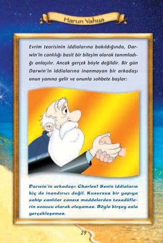 Evrim teorisinin iddialar›na bak›ld›¤›nda, Dar-
win’in canl›l›¤› basit bir bileﬂim olarak tan›mlad›-
¤› anlaﬂ›l›r. Ancak gerçek böyle de¤ildir. Bir gün
Darwin’in iddialar›na inanmayan bir arkadaﬂ›
onun yan›na gelir ve onunla sohbete baﬂlar:
Darwin’in arkadaﬂ›: Charles! Senin iddialar›n
hiç de inand›r›c› de¤il. Kusursuz bir yap›ya
sahip canl›lar cans›z maddelerden tesadüfle-
rin sonucu olarak oluﬂamaz. Böyle birﬂey asla
gerçekleﬂemez.
29
 