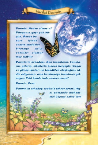 Darwin: Neden olmas›n?
Dünyan›n yaﬂ› çok bü-
yük. Bence bu
süre içinde
cans›z maddeler
biraraya gelip
canl›lar› oluﬂtur-
muﬂ olabilir.
Darwin’in arkadaﬂ›: Sen insanlar›n, bal›kla-
r›n, atlar›n, bitkilerin k›saca herﬂeyin rüzgar
ve güneﬂ ›ﬂ›nlar› ile tesadüfen oluﬂtu¤unu id-
dia ediyorsun, ama bu kimseye inand›r›c› gel-
miyor. Peki bunda hala ›srarc› m›s›n?
Darwin: Evet.
Darwin’in arkadaﬂ› (sab›rla tekrar sorar): Ay-
n› zamanda mükem-
mel yap›ya sahip tüm
30
 