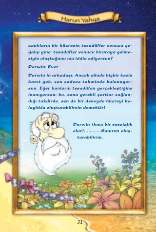 31
canl›lar›n bir hücrenin tesadüfler sonucu ço-
¤al›p yine tesadüfler sonucu biraraya gelme-
siyle oluﬂtu¤unu mu iddia ediyorsun?
Darwin: Evet
Darwin’in arkadaﬂ›: Ancak elinde hiçbir kesin
kan›t yok, sen sadece tahminde bulunuyor-
sun. E¤er bunlar›n tesadüfen gerçekleﬂti¤ine
inan›yorsan; bu, sana gerekli ﬂartlar sa¤lan-
d›¤› takdirde, sen de bir deneyde hücreyi ko-
layl›kla oluﬂturabilirsin demektir!
Darwin (k›sa bir sessizlik
olur): ..........San›r›m oluﬂ-
turabilirim.
 