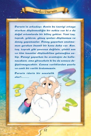 Darwin’in arkadaﬂ›: Senin bu teoriyi ortaya
atarken düﬂünmedi¤in bir nokta var ki o da
do¤al ortamlarda bir bilinç yoktur. Yani taﬂ,
toprak, y›ld›r›m, güneﬂ ›ﬂ›nlar› düﬂünemez ve
deney yapamazlar. Deney yaparken unutma-
man gereken önemli bir konu daha var. Sen,
taﬂ, toprak gibi ﬂuursuz de¤ilsin, çünkü sen
ve tüm insanlar düﬂünebilme yetene¤ine sa-
hip. Deneyi yaparken bu avantaj›n› da kulla-
nacaks›n, ama göreceksin ki bu da sonucu de-
¤iﬂtirmeyecektir. Cans›z varl›klardan ﬂuurlu
ve canl› bir varl›k üretemezsin.
Darwin (derin bir sessizlik
olur):.........
32
 