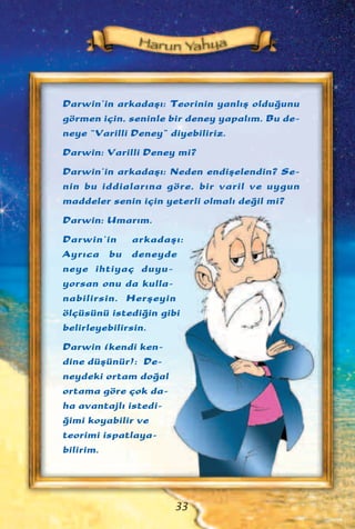 Darwin’in arkadaﬂ›: Teorinin yanl›ﬂ oldu¤unu
görmen için, seninle bir deney yapal›m. Bu de-
neye “Varilli Deney” diyebiliriz.
Darwin: Varilli Deney mi?
Darwin’in arkadaﬂ›: Neden endiﬂelendin? Se-
nin bu iddialar›na göre, bir varil ve uygun
maddeler senin için yeterli olmal› de¤il mi?
Darwin: Umar›m.
Darwin’in arkadaﬂ›:
Ayr›ca bu deneyde
neye ihtiyaç duyu-
yorsan onu da kulla-
nabilirsin. Herﬂeyin
ölçüsünü istedi¤in gibi
belirleyebilirsin.
Darwin (kendi ken-
dine düﬂünür): De-
neydeki ortam do¤al
ortama göre çok da-
ha avantajl› istedi-
¤imi koyabilir ve
teorimi ispatlaya-
bilirim.
33
 