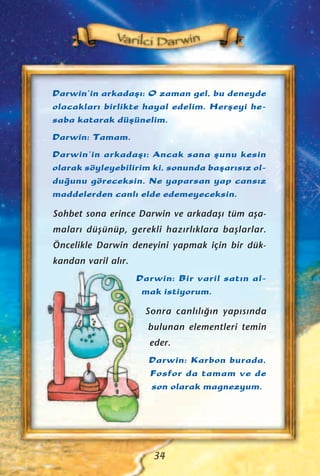 Darwin’in arkadaﬂ›: O zaman gel, bu deneyde
olacaklar› birlikte hayal edelim. Herﬂeyi he-
saba katarak düﬂünelim.
Darwin: Tamam.
Darwin’in arkadaﬂ›: Ancak sana ﬂunu kesin
olarak söyleyebilirim ki, sonunda baﬂar›s›z ol-
du¤unu göreceksin. Ne yaparsan yap cans›z
maddelerden canl› elde edemeyeceksin.
Sohbet sona erince Darwin ve arkadaﬂ› tüm aﬂa-
malar› düﬂünüp, gerekli haz›rl›klara baﬂlarlar.
Öncelikle Darwin deneyini yapmak için bir dük-
kandan varil al›r.
Darwin: Bir varil sat›n al-
mak istiyorum.
Sonra canl›l›¤›n yap›s›nda
bulunan elementleri temin
eder.
Darwin: Karbon burada,
Fosfor da tamam ve de
son olarak magnezyum.
34
 