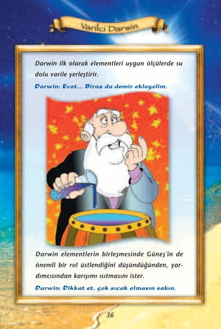 Darwin ilk olarak elementleri uygun ölçülerde su
dolu varile yerleﬂtirir.
Darwin: Evet... Biraz da demir ekleyelim.
Darwin elementlerin birleﬂmesinde Güneﬂ'in de
önemli bir rol üstlendi¤ini düﬂündü¤ünden, yar-
d›mc›s›ndan kar›ﬂ›m› ›s›tmas›n› ister.
Darwin: Dikkat et, çok s›cak olmas›n sak›n.
36
 