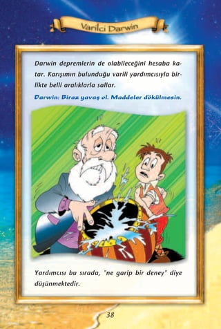 Darwin depremlerin de olabilece¤ini hesaba ka-
tar. Kar›ﬂ›m›n bulundu¤u varili yard›mc›s›yla bir-
likte belli aral›klarla sallar.
Darwin: Biraz yavaﬂ ol. Maddeler dökülmesin.
38
Yard›mc›s› bu s›rada, "ne garip bir deney" diye
düﬂünmektedir.
 
