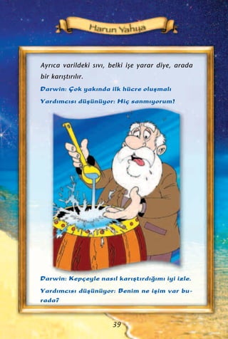 Ayr›ca varildeki s›v›, belki iﬂe yarar diye, arada
bir kar›ﬂt›r›l›r.
Darwin: Çok yak›nda ilk hücre oluﬂmal›
Yard›mc›s› düﬂünüyor: Hiç sanm›yorum!
Darwin: Kepçeyle nas›l kar›ﬂt›rd›¤›m› iyi izle.
Yard›mc›s› düﬂünüyor: Benim ne iﬂim var bu-
rada?
39
 