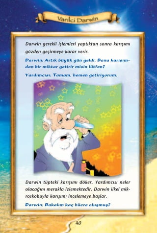 Darwin gerekli iﬂlemleri yapt›ktan sonra kar›ﬂ›m›
gözden geçirmeye karar verir.
Darwin: Art›k büyük gün geldi. Bana kar›ﬂ›m-
dan bir miktar getirir misin lütfen?
Yard›mc›s›: Tamam, hemen getiriyorum.
40
Darwin tüpteki kar›ﬂ›m› döker. Yard›mc›s› neler
olaca¤›n› merakla izlemektedir. Darwin ilkel mik-
roskobuyla kar›ﬂ›m› incelemeye baﬂlar.
Darwin: Bakal›m kaç hücre oluﬂmuﬂ?
 