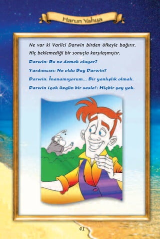 Ne var ki Varilci Darwin birden öfkeyle ba¤›r›r.
Hiç beklemedi¤i bir sonuçla karﬂ›laﬂm›ﬂt›r.
Darwin: Bu ne demek oluyor?
Yard›mc›s›: Ne oldu Bay Darwin?
Darwin: ‹nanam›yorum... Bir yanl›ﬂl›k olmal›.
Darwin (çok üzgün bir sesle): Hiçbir ﬂey yok.
41
 