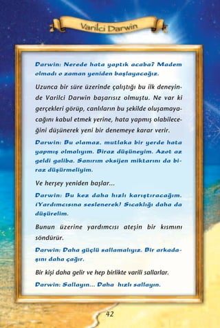 Darwin: Nerede hata yapt›k acaba? Madem
olmad› o zaman yeniden baﬂlayaca¤›z.
Uzunca bir süre üzerinde çal›ﬂt›¤› bu ilk deneyin-
de Varilci Darwin baﬂar›s›z olmuﬂtu. Ne var ki
gerçekleri görüp, canl›lar›n bu ﬂekilde oluﬂamaya-
ca¤›n› kabul etmek yerine, hata yapm›ﬂ olabilece-
¤ini düﬂünerek yeni bir denemeye karar verir.
Darwin: Bu olamaz, mutlaka bir yerde hata
yapm›ﬂ olmal›y›m. Biraz düﬂüneyim. Azot az
geldi galiba. San›r›m oksijen miktar›n› da bi-
raz düﬂürmeliyim.
Ve herﬂey yeniden baﬂlar...
Darwin: Bu kez daha h›zl› kar›ﬂt›raca¤›m.
(Yard›mc›s›na seslenerek) S›cakl›¤› daha da
düﬂürelim.
Bunun üzerine yard›mc›s› ateﬂin bir k›sm›n›
söndürür.
Darwin: Daha güçlü sallamal›y›z. Bir arkada-
ﬂ›n› daha ça¤›r.
Bir kiﬂi daha gelir ve hep birlikte varili sallarlar.
Darwin: Sallay›n... Daha h›zl› sallay›n.
42
 