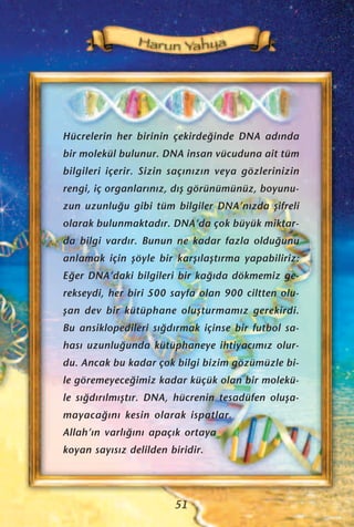 Hücrelerin her birinin çekirde¤inde DNA ad›nda
bir molekül bulunur. DNA insan vücuduna ait tüm
bilgileri içerir. Sizin saç›n›z›n veya gözlerinizin
rengi, iç organlar›n›z, d›ﬂ görünümünüz, boyunu-
zun uzunlu¤u gibi tüm bilgiler DNA’n›zda ﬂifreli
olarak bulunmaktad›r. DNA’da çok büyük miktar-
da bilgi vard›r. Bunun ne kadar fazla oldu¤unu
anlamak için ﬂöyle bir karﬂ›laﬂt›rma yapabiliriz:
E¤er DNA’daki bilgileri bir ka¤›da dökmemiz ge-
rekseydi, her biri 500 sayfa olan 900 ciltten olu-
ﬂan dev bir kütüphane oluﬂturmam›z gerekirdi.
Bu ansiklopedileri s›¤d›rmak içinse bir futbol sa-
has› uzunlu¤unda kütüphaneye ihtiyac›m›z olur-
du. Ancak bu kadar çok bilgi bizim gözümüzle bi-
le göremeyece¤imiz kadar küçük olan bir molekü-
le s›¤d›r›lm›ﬂt›r. DNA, hücrenin tesadüfen oluﬂa-
mayaca¤›n› kesin olarak ispatlar.
Allah’›n varl›¤›n› apaç›k ortaya
koyan say›s›z delilden biridir.
51
 