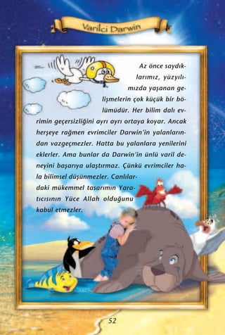 52
Az önce sayd›k-
lar›m›z, yüzy›l›-
m›zda yaﬂanan ge-
liﬂmelerin çok küçük bir bö-
lümüdür. Her bilim dal› ev-
rimin geçersizli¤ini ayr› ayr› ortaya koyar. Ancak
herﬂeye ra¤men evrimciler Darwin’in yalanlar›n-
dan vazgeçmezler. Hatta bu yalanlara yenilerini
eklerler. Ama bunlar da Darwin’in ünlü varil de-
neyini baﬂar›ya ulaﬂt›rmaz. Çünkü evrimciler ha-
la bilimsel düﬂünmezler. Canl›lar-
daki mükemmel tasar›m›n Yara-
t›c›s›n›n Yüce Allah oldu¤unu
kabul etmezler.
 