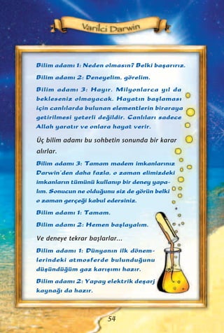 Bilim adam› 1: Neden olmas›n? Belki baﬂar›r›z.
Bilim adam› 2: Deneyelim, görelim.
Bilim adam› 3: Hay›r. Milyonlarca y›l da
bekleseniz olmayacak. Hayat›n baﬂlamas›
için canl›larda bulunan elementlerin biraraya
getirilmesi yeterli de¤ildir. Canl›lar› sadece
Allah yarat›r ve onlara hayat verir.
Üç bilim adam› bu sohbetin sonunda bir karar
al›rlar.
Bilim adam› 3: Tamam madem imkanlar›n›z
Darwin’den daha fazla, o zaman elimizdeki
imkanlar›n tümünü kullan›p bir deney yapa-
l›m. Sonucun ne oldu¤unu siz de görün belki
o zaman gerçe¤i kabul edersiniz.
Bilim adam› 1: Tamam.
Bilim adam› 2: Hemen baﬂlayal›m.
Ve deneye tekrar baﬂlarlar...
Bilim adam› 1: Dünyan›n ilk dönem-
lerindeki atmosferde bulundu¤unu
düﬂündü¤üm gaz kar›ﬂ›m› haz›r.
Bilim adam› 2: Yapay elektrik deﬂarj
kayna¤› da haz›r.
54
 