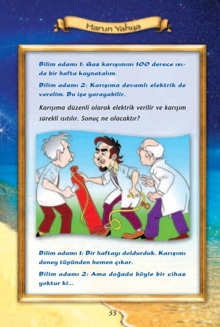 Bilim adam› 1: Gaz kar›ﬂ›m›n› 100 derece ›s›-
da bir hafta kaynatal›m.
Bilim adam› 2: Kar›ﬂ›ma devaml› elektrik de
verelim. Bu iﬂe yarayabilir.
Kar›ﬂ›ma düzenli olarak elektrik verilir ve kar›ﬂ›m
sürekli ›s›t›l›r. Sonuç ne olacakt›r?
55
Bilim adam› 1: Bir haftay› doldurduk. Kar›ﬂ›m›
deney tüpünden hemen ç›kar.
Bilim adam› 2: Ama do¤ada böyle bir cihaz
yoktur ki...
 