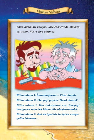 Bilim adamlar› kar›ﬂ›m› incelediklerinde oldukça
ﬂaﬂ›r›rlar. Hücre yine oluﬂmaz.
Bilim adam› 1: ‹nanam›yorum... Yine olmad›.
Bilim adam› 2: Herﬂeyi yapt›k. Nas›l olmaz?
Bilim adam› 1: Her imkan›m›z var, herﬂeyi
deniyoruz ama tek hücre bile oluﬂturamad›k.
Bilim adam› 2: Gel en iyisi biz bu iﬂten vazge-
çelim istersen...
57
 