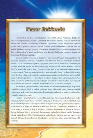 Harun Yahya müstear ismini kullanan yazar, 1956 y›l›nda Ankara'da do¤du. ‹lk,
orta ve lise ö¤renimini Ankara'da tamamlad›. Daha sonra ‹stanbul Mimar Sinan Üniver-
sitesi Güzel Sanatlar Fakültesi'nde ve ‹stanbul Üniversitesi Felsefe Bölümü'nde ö¤renim
gördü. 1980'li y›llardan bu yana, imani, bilimsel ve siyasi konularda pek çok eser ha-
z›rlad›. Bunlar›n yan› s›ra, yazar›n evrimcilerin sahtekarl›klar›n›, iddialar›n›n geçersizli-
¤ini ve Darwinizm'in kanl› ideolojilerle olan karanl›k ba¤lant›lar›n› ortaya koyan çok
önemli eserleri bulunmaktad›r.
Yazar›n müstear ismi, inkarc› düﬂünceye karﬂ› mücadele eden iki peygamberin ha-
t›ralar›na hürmeten, isimlerini yad etmek için Harun ve Yahya isimlerinden oluﬂturul-
muﬂtur. Yazar taraf›ndan kitaplar›n kapa¤›nda Resulullah'›n mührünün kullan›lm›ﬂ ol-
mas›n›n sembolik anlam› ise, kitaplar›n içeri¤i ile ilgilidir. Bu mühür, Kuran-› Kerim'in
Allah'›n son kitab› ve son sözü, Peygamberimiz (sav)'in de hatem-ül enbiya olmas›n›
remzetmektedir. Yazar da, yay›nlad›¤› tüm çal›ﬂmalar›nda, Kuran'› ve Resulullah'›n sün-
netini kendine rehber edinmiﬂtir. Bu suretle, inkarc› düﬂünce sistemlerinin tüm temel id-
dialar›n› tek tek çürütmeyi ve dine karﬂ› yöneltilen itirazlar› tam olarak susturacak "son
söz"ü söylemeyi hedeflemektedir. Çok büyük bir hikmet ve kemal sahibi olan Resulul-
lah'›n mührü, bu son sözü söyleme niyetinin bir duas› olarak kullan›lm›ﬂt›r.
Yazar›n tüm çal›ﬂmalar›ndaki ortak hedef, Kuran'›n tebli¤ini dünyaya ulaﬂt›rmak,
böylelikle insanlar› Allah'›n varl›¤›, birli¤i ve ahiret gibi temel imani konular üzerinde
düﬂünmeye sevk etmek ve inkarc› sistemlerin çürük temellerini ve sapk›n uygulamalar›-
n› gözler önüne sermektir.
Nitekim Harun Yahya'n›n eserleri Hindistan'dan Amerika'ya, ‹ngiltere'den Endo-
nezya'ya, Polonya'dan Bosna Hersek'e, ‹spanya'dan Brezilya'ya, Malezya'dan ‹talya'ya,
Fransa'dan Bulgaristan'a ve Rusya'ya kadar dünyan›n daha pek çok ülkesinde be¤eniy-
le okunmaktad›r. ‹ngilizce, Frans›zca, Almanca, ‹talyanca, ‹spanyolca, Portekizce, Ur-
duca, Arapça, Arnavutça, Rusça, Boﬂnakça, Uygurca, Endonezyaca, Malayca, Bengoli,
S›rpça, Bulgarca, Çince, Kishwahili (Tanzanya'da kullan›l›yor), Hausa (Afrika'da yayg›n
olarak kullan›l›yor), Dhivelhi (Mauritus'ta kullan›l›yor), Danimarkaca ve ‹sveçce gibi
pek çok dile çevrilen eserler, yurt d›ﬂ›nda geniﬂ bir okuyucu kitlesi taraf›ndan takip edil-
mektedir.
 