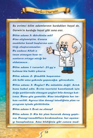 Bu evrimci bilim adamlar›n›n kurduklar› hayal de,
Darwin'in kurdu¤u hayal gibi sona erer.
Bilim adam› 3: Gördünüz mü?
Size söylemiﬂtim. Cans›z
maddeler kendi baﬂlar›na can-
l›l›¤› oluﬂturamazlar.
Bu sadece Allah’a
iman etmeyen baz› in-
sanlar›n ortaya att›¤› bir
aldatmaca…
Bilim adam› 1 (›srarla): 21.yy’a
kalmaz biz hakl› ç›kar›z.
Bilim adam› 2: ﬁimdilik baﬂarama-
d›k belki ama yak›nda yapaca¤›z, göreceksin.
Bilim adam› 3: Beyler! Bu mümkün de¤il. Art›k
bunu kabul edin. Evrim teorisini kan›tlamak için
do¤a ﬂartlar›nda olmayan ﬂeyleri bile deneye kat-
t›n›z. Buna göz yumuldu. Size istedi¤iniz her im-
kan verildi. Ayr›ca tüm deneyi istedi¤iniz plan ve
program içinde yürüttünüz.
Bilim adam› 1: Evet ne olmuﬂ?
Bilim adam› 3: Siz bir plan kurarak deney yapt›-
n›z. Deneyi tesadüflere b›rakmad›n›z, her aﬂama-
y› hesaplad›n›z. Ama bildi¤iniz gibi cans›z mad-
58
 