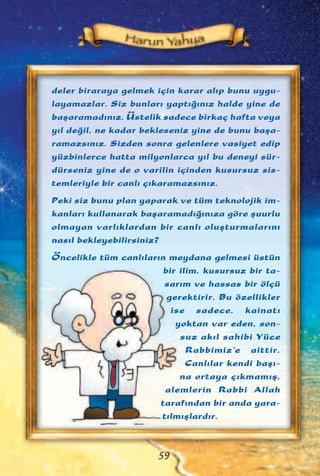 deler biraraya gelmek için karar al›p bunu uygu-
layamazlar. Siz bunlar› yapt›¤›n›z halde yine de
baﬂaramad›n›z. Üstelik sadece birkaç hafta veya
y›l de¤il, ne kadar bekleseniz yine de bunu baﬂa-
ramazs›n›z. Sizden sonra gelenlere vasiyet edip
yüzbinlerce hatta milyonlarca y›l bu deneyi sür-
dürseniz yine de o varilin içinden kusursuz sis-
temleriyle bir canl› ç›karamazs›n›z.
Peki siz bunu plan yaparak ve tüm teknolojik im-
kanlar› kullanarak baﬂaramad›¤›n›za göre ﬂuurlu
olmayan varl›klardan bir canl› oluﬂturmalar›n›
nas›l bekleyebilirsiniz?
Öncelikle tüm canl›lar›n meydana gelmesi üstün
bir ilim, kusursuz bir ta-
sar›m ve hassas bir ölçü
gerektirir. Bu özellikler
ise sadece, kainat›
yoktan var eden, son-
suz ak›l sahibi Yüce
Rabbimiz'e aittir.
Canl›lar kendi baﬂ›-
na ortaya ç›kmam›ﬂ,
alemlerin Rabbi Allah
taraf›ndan bir anda yara-
t›lm›ﬂlard›r.
59
 