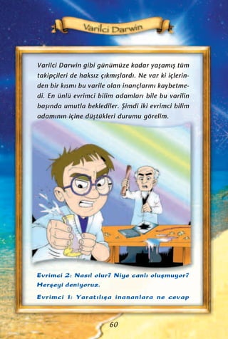 Varilci Darwin gibi günümüze kadar yaﬂam›ﬂ tüm
takipçileri de haks›z ç›km›ﬂlard›. Ne var ki içlerin-
den bir k›sm› bu varile olan inançlar›n› kaybetme-
di. En ünlü evrimci bilim adamlar› bile bu varilin
baﬂ›nda umutla beklediler. ﬁimdi iki evrimci bilim
adam›n›n içine düﬂtükleri durumu görelim.
60
Evrimci 2: Nas›l olur? Niye canl› oluﬂmuyor?
Herﬂeyi deniyoruz.
Evrimci 1: Yarat›l›ﬂa inananlara ne cevap
 