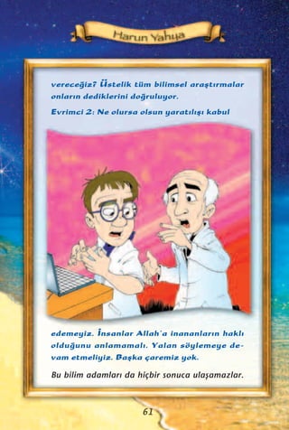 61
verece¤iz? Üstelik tüm bilimsel araﬂt›rmalar
onlar›n dediklerini do¤ruluyor.
Evrimci 2: Ne olursa olsun yarat›l›ﬂ› kabul
edemeyiz. ‹nsanlar Allah’a inananlar›n hakl›
oldu¤unu anlamamal›. Yalan söylemeye de-
vam etmeliyiz. Baﬂka çaremiz yok.
Bu bilim adamlar› da hiçbir sonuca ulaﬂamazlar.
 