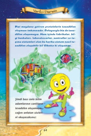 Bizi meydana getiren proteinlerin tesadüfen
oluﬂmas› imkans›zd›r. Dolay›s›yla biz de tesa-
düfen oluﬂamay›z. Hem içinde fabrikalar, bil-
gi bankalar›, laboratuvarlar, santraller ve ta-
ﬂ›ma sistemleri olan bu harika sistem nas›l te-
sadüfen oluﬂabilir ki? Elbette ki oluﬂamaz.
64
ﬁimdi baz› ünlü bilim
adamlar›n›n canl›lar›n
tesadüfen oluﬂamaya-
ca¤›n› anlatan sözleri-
ni okuyacaks›n›z:
 