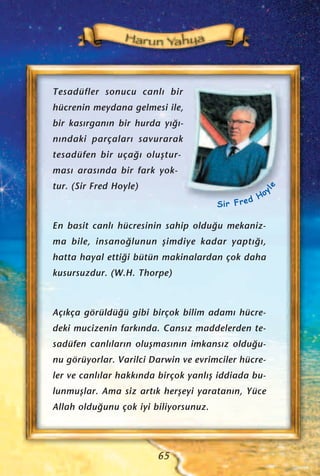 Tesadüfler sonucu canl› bir
hücrenin meydana gelmesi ile,
bir kas›rgan›n bir hurda y›¤›-
n›ndaki parçalar› savurarak
tesadüfen bir uça¤› oluﬂtur-
mas› aras›nda bir fark yok-
tur. (Sir Fred Hoyle)
En basit canl› hücresinin sahip oldu¤u mekaniz-
ma bile, insano¤lunun ﬂimdiye kadar yapt›¤›,
hatta hayal etti¤i bütün makinalardan çok daha
kusursuzdur. (W.H. Thorpe)
Aç›kça görüldü¤ü gibi birçok bilim adam› hücre-
deki mucizenin fark›nda. Cans›z maddelerden te-
sadüfen canl›lar›n oluﬂmas›n›n imkans›z oldu¤u-
nu görüyorlar. Varilci Darwin ve evrimciler hücre-
ler ve canl›lar hakk›nda birçok yanl›ﬂ iddiada bu-
lunmuﬂlar. Ama siz art›k herﬂeyi yaratan›n, Yüce
Allah oldu¤unu çok iyi biliyorsunuz.
65
Sir Fred Hoy
le
 