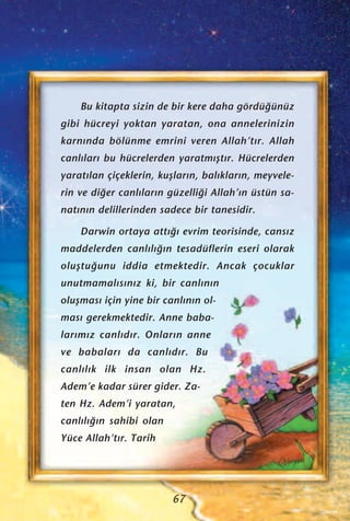 Bu kitapta sizin de bir kere daha gördü¤ünüz
gibi hücreyi yoktan yaratan, ona annelerinizin
karn›nda bölünme emrini veren Allah’t›r. Allah
canl›lar› bu hücrelerden yaratm›ﬂt›r. Hücrelerden
yarat›lan çiçeklerin, kuﬂlar›n, bal›klar›n, meyvele-
rin ve di¤er canl›lar›n güzelli¤i Allah’›n üstün sa-
nat›n›n delillerinden sadece bir tanesidir.
Darwin ortaya att›¤› evrim teorisinde, cans›z
maddelerden canl›l›¤›n tesadüflerin eseri olarak
oluﬂtu¤unu iddia etmektedir. Ancak çocuklar
unutmamal›s›n›z ki, bir canl›n›n
oluﬂmas› için yine bir canl›n›n ol-
mas› gerekmektedir. Anne baba-
lar›m›z canl›d›r. Onlar›n anne
ve babalar› da canl›d›r. Bu
canl›l›k ilk insan olan Hz.
Adem’e kadar sürer gider. Za-
ten Hz. Adem’i yaratan,
canl›l›¤›n sahibi olan
Yüce Allah’t›r. Tarih
67
 