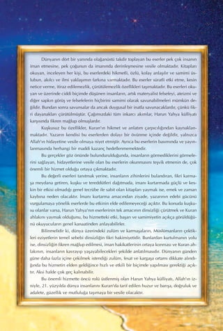 Dünyan›n dört bir yan›nda ola¤anüstü takdir toplayan bu eserler pek çok insan›n
iman etmesine, pek ço¤unun da iman›nda derinleﬂmesine vesile olmaktad›r. Kitaplar›
okuyan, inceleyen her kiﬂi, bu eserlerdeki hikmetli, özlü, kolay anlaﬂ›l›r ve samimi üs-
lubun, ak›lc› ve ilmi yaklaﬂ›m›n fark›na varmaktad›r. Bu eserler süratli etki etme, kesin
netice verme, itiraz edilemezlik, çürütülemezlik özellikleri taﬂ›maktad›r. Bu eserleri oku-
yan ve üzerinde ciddi biçimde düﬂünen insanlar›n, art›k materyalist felsefeyi, ateizmi ve
di¤er sapk›n görüﬂ ve felsefelerin hiçbirini samimi olarak savunabilmeleri mümkün de-
¤ildir. Bundan sonra savunsalar da ancak duygusal bir inatla savunacaklard›r, çünkü fik-
ri dayanaklar› çürütülmüﬂtür. Ça¤›m›zdaki tüm inkarc› ak›mlar, Harun Yahya külliyat›
karﬂ›s›nda fikren ma¤lup olmuﬂlard›r.
Kuﬂkusuz bu özellikler, Kuran'›n hikmet ve anlat›m çarp›c›l›¤›ndan kaynaklan-
maktad›r. Yazar›n kendisi bu eserlerden dolay› bir övünme içinde de¤ildir, yaln›zca
Allah'›n hidayetine vesile olmaya niyet etmiﬂtir. Ayr›ca bu eserlerin bas›m›nda ve yay›n-
lanmas›nda herhangi bir maddi kazanç hedeflenmemektedir.
Bu gerçekler göz önünde bulunduruldu¤unda, insanlar›n görmediklerini görmele-
rini sa¤layan, hidayetlerine vesile olan bu eserlerin okunmas›n› teﬂvik etmenin de, çok
önemli bir hizmet oldu¤u ortaya ç›kmaktad›r.
Bu de¤erli eserleri tan›tmak yerine, insanlar›n zihinlerini buland›ran, fikri karma-
ﬂa meydana getiren, kuﬂku ve tereddütleri da¤›tmada, iman› kurtarmada güçlü ve kes-
kin bir etkisi olmad›¤› genel tecrübe ile sabit olan kitaplar› yaymak ise, emek ve zaman
kayb›na neden olacakt›r. ‹man› kurtarma amac›ndan ziyade, yazar›n›n edebi gücünü
vurgulamaya yönelik eserlerde bu etkinin elde edilemeyece¤i aç›kt›r. Bu konuda kuﬂku-
su olanlar varsa, Harun Yahya'n›n eserlerinin tek amac›n›n dinsizli¤i çürütmek ve Kuran
ahlak›n› yaymak oldu¤unu, bu hizmetteki etki, baﬂar› ve samimiyetin aç›kça görüldü¤ü-
nü okuyucular›n genel kanaatinden anlayabilirler.
Bilinmelidir ki, dünya üzerindeki zulüm ve karmaﬂalar›n, Müslümanlar›n çektik-
leri eziyetlerin temel sebebi dinsizli¤in fikri hakimiyetidir. Bunlardan kurtulman›n yolu
ise, dinsizli¤in fikren ma¤lup edilmesi, iman hakikatlerinin ortaya konmas› ve Kuran ah-
lak›n›n, insanlar›n kavray›p yaﬂayabilecekleri ﬂekilde anlat›lmas›d›r. Dünyan›n günden
güne daha fazla içine çekilmek istendi¤i zulüm, fesat ve kargaﬂa ortam› dikkate al›nd›-
¤›nda bu hizmetin elden geldi¤ince h›zl› ve etkili bir biçimde yap›lmas› gerekti¤i aç›k-
t›r. Aksi halde çok geç kal›nabilir.
Bu önemli hizmette öncü rolü üstlenmiﬂ olan Harun Yahya külliyat›, Allah'›n iz-
niyle, 21. yüzy›lda dünya insanlar›n› Kuran'da tarif edilen huzur ve bar›ﬂa, do¤ruluk ve
adalete, güzellik ve mutlulu¤a taﬂ›maya bir vesile olacakt›r.
 