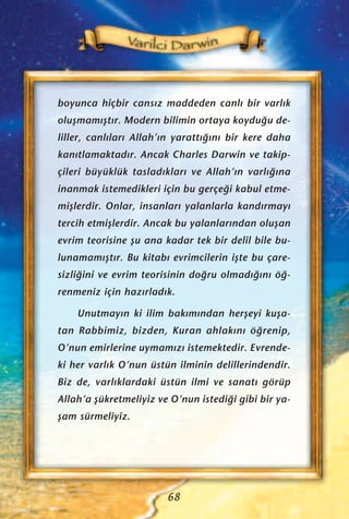 boyunca hiçbir cans›z maddeden canl› bir varl›k
oluﬂmam›ﬂt›r. Modern bilimin ortaya koydu¤u de-
liller, canl›lar› Allah’›n yaratt›¤›n› bir kere daha
kan›tlamaktad›r. Ancak Charles Darwin ve takip-
çileri büyüklük taslad›klar› ve Allah’›n varl›¤›na
inanmak istemedikleri için bu gerçe¤i kabul etme-
miﬂlerdir. Onlar, insanlar› yalanlarla kand›rmay›
tercih etmiﬂlerdir. Ancak bu yalanlar›ndan oluﬂan
evrim teorisine ﬂu ana kadar tek bir delil bile bu-
lunamam›ﬂt›r. Bu kitab› evrimcilerin iﬂte bu çare-
sizli¤ini ve evrim teorisinin do¤ru olmad›¤›n› ö¤-
renmeniz için haz›rlad›k.
Unutmay›n ki ilim bak›m›ndan herﬂeyi kuﬂa-
tan Rabbimiz, bizden, Kuran ahlak›n› ö¤renip,
O’nun emirlerine uymam›z› istemektedir. Evrende-
ki her varl›k O’nun üstün ilminin delillerindendir.
Biz de, varl›klardaki üstün ilmi ve sanat› görüp
Allah’a ﬂükretmeliyiz ve O’nun istedi¤i gibi bir ya-
ﬂam sürmeliyiz.
68
 