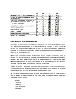 Uso de la varilla en el concreto y mampostería.
El hormigón es un material muy resistente a la compresión, pero relativamente débil en tensión.
Para compensar este desequilibrio en el comportamiento del hormigón, se utiliza la varilla de
refuerzo para llevar las cargas de tracción. Se realiza un trabajo complementario entre los dos
materiales en el que cada uno desempeña su mejor papel para resistir las cargas y los esfuerzos a
los que estará sometida la estructura.
Mientras que cualquier material con resistencia a la tracción suficiente posiblemente podría ser
utilizado para reforzar concreto, el acero y el hormigón tienen coeficientes de expansión térmica
similares. Esto quiere decir que una sección de hormigón estructural reforzado con acero,
experimentará un mínimo de estrés como resultado de las expansiones diferenciales de los dos
materiales interconectados causada por los cambios de temperatura.
El acero de refuerzo y el concreto constituyen una unidad estructural cuya finalidad es trabajar
bajo cargas combinadas. Dicha unidad perdería su razón de ser si ambos elementos no estuvieran
bien compenetrados; por tanto, se necesita que sean de la mejor calidad.
Las características esenciales del código de calidad que se deben de tomar en cuenta al diseñar
bajo las normas establecidas de cálculo son que la varilla de refuerzo muestre entre otras
propiedades su capacidad de:
-

Ruptura
Elongación
Tenacidad
Límite de fluencia
Ductilidad

 