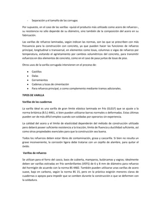 -

Separación y el tamaño de las corrugas

Por supuesto, en el caso de las varillas –quizá el producto más utilizado como acero de refuerzo–,
su resistencia no sólo depende de su diámetro, sino también de la composición del acero en su
fabricación.
Las varillas de refuerzo laminadas, según indican las normas, son las que se prescriben con más
frecuencia para la construcción con concreto, ya que pueden hacer las funciones de refuerzo
principal, longitudinal o transversal, en elementos como losas, columnas o vigas de refuerzo por
temperatura, evitando el agrietamiento por cambios volumétricos del concreto, para transmitir
esfuerzos en dos elementos de concreto, como en el caso de pasa juntas de losas de piso.
Otros usos de la varilla corrugada intervienen en el proceso de:
Castillos
Dalas
Cerramientos
Cadenas y lozas de cimentación
Para refuerzo principal, o como complemento mediante tramos adicionales.
TIPOS DE VARILLA
Varillas de las cuadernas
La varilla ideal es una varilla de gran límite elástico laminada en frío (GLELF) que se ajuste a la
norma británica (B.S.) 4461, si bien pueden utilizarse barras normales o deformadas. Estas últimas
pueden ser de más difícil empleo cuando son soldadas por operarios sin experiencia.
La calidad del acero y el límite de elasticidad dependerán del método de construcción utilizado
pero deberá poseer suficiente resistencia a la tracción, límite de fluencia y ductilidad suficiente, así
como otras propiedades esenciales para que la construcción sea buena.
Todos los refuerzos deben estar libres de contaminación, grasa y cascarilla. Si bien no resulta un
grave inconveniente, la corrosión ligera debe tratarse con un cepillo de alambre, para quitar el
óxido.
Varillas de refuerzo
Se utilizan para el forro del casco, baos de cubierta, mamparos, bulárcamas y vagras; idealmente
deben ser varillas estiradas en frío semibrillantes (VEFS) de 6 y 8 mm de diámetro para refuerzo
del hormigón de acuerdo con la norma BS 4482. También pueden utilizarse unas varillas de acero
suave, bajo en carbono, según la norma BS 15, pero en la práctica exigirán menores claras de
cuadernas o apoyos para impedir que se comben durante la construcción o que se deformen con
la soldadura.

 