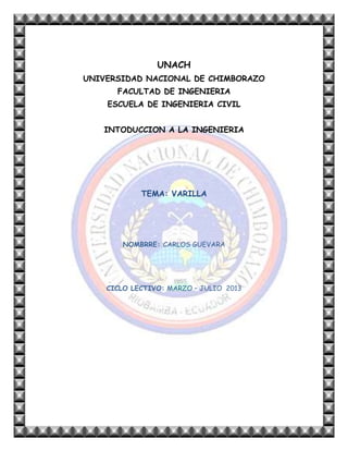 UNACH
UNIVERSIDAD NACIONAL DE CHIMBORAZO
FACULTAD DE INGENIERIA
ESCUELA DE INGENIERIA CIVIL
INTODUCCION A LA INGENIERIA

TEMA: VARILLA

NOMBRRE: CARLOS GUEVARA

CICLO LECTIVO: MARZO – JULIO 2013

 