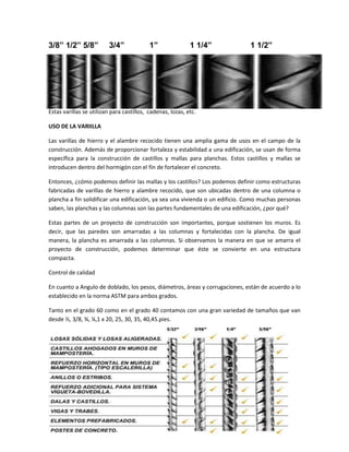 3/8” 1/2” 5/8”

3/4”

1”

1 1/4”

1 1/2”

Estas varillas se utilizan para castillos, cadenas, lozas, etc.
USO DE LA VARIILLA
Las varillas de hierro y el alambre recocido tienen una amplia gama de usos en el campo de la
construcción. Además de proporcionar fortaleza y estabilidad a una edificación, se usan de forma
específica para la construcción de castillos y mallas para planchas. Estos castillos y mallas se
introducen dentro del hormigón con el fin de fortalecer el concreto.
Entonces, ¿cómo podemos definir las mallas y los castillos? Los podemos definir como estructuras
fabricadas de varillas de hierro y alambre recocido, que son ubicadas dentro de una columna o
plancha a fin solidificar una edificación, ya sea una vivienda o un edificio. Como muchas personas
saben, las planchas y las columnas son las partes fundamentales de una edificación, ¿por qué?
Estas partes de un proyecto de construcción son importantes, porque sostienen los muros. Es
decir, que las paredes son amarradas a las columnas y fortalecidas con la plancha. De igual
manera, la plancha es amarrada a las columnas. Si observamos la manera en que se amarra el
proyecto de construcción, podemos determinar que éste se convierte en una estructura
compacta.
Control de calidad
En cuanto a Angulo de doblado, los pesos, diámetros, áreas y corrugaciones, están de acuerdo a lo
establecido en la norma ASTM para ambos grados.
Tanto en el grado 60 como en el grado 40 contamos con una gran variedad de tamaños que van
desde ½, 3/8, ¾, ¼,1 x 20, 25, 30, 35, 40,45.pies.

 